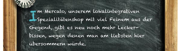 Im Mercato, unserem lokalintegrativen Spezialitätenshop mit viel Feinem aus der Gegend, gibt es neu noch mehr Leckerbissen, wegen denen man am liebsten hier übersommern würde.