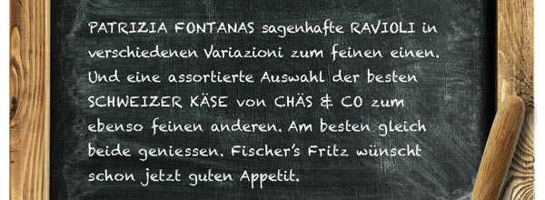 PATRIZIA FONTANAS sagenhafte RAVIOLI in verschiedenen Variazioni zum feinen einen. Und eine assortierte Auswahl der besten SCHWEIZER KÄSE von CHÄS & CO zum ebenso feinen anderen. Am besten gleich beide geniessen. Fischers Fritz wünscht schon jetzt guten Appetit.